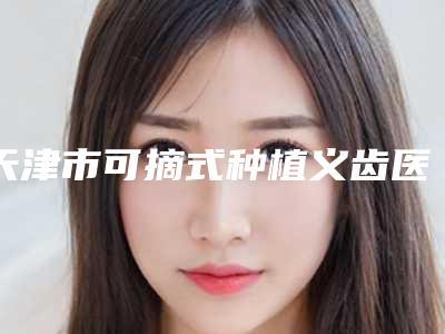天津市可摘式种植义齿医生上榜清单前十合集安利-天津市赵全口腔医生