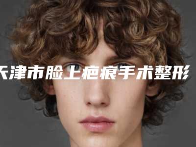 天津市脸上疤痕手术整形医院(天津和平韩秀医疗美容门诊部全城风靡深入了解)