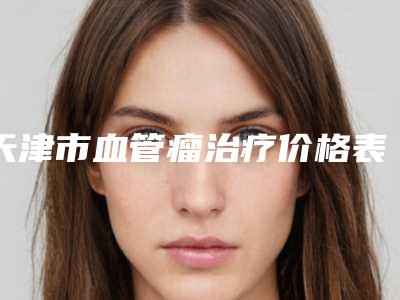 天津市血管瘤治疗价格表2025版在这里-天津市血管瘤治疗价格一般是多少呢