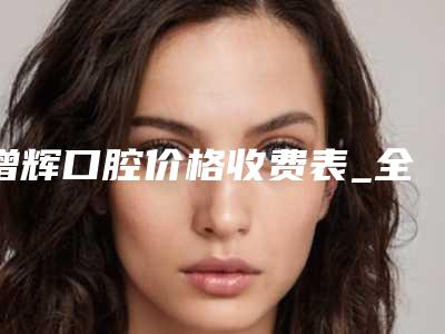 增辉口腔价格收费表_全部附光敏牙齿案例