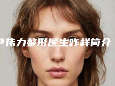 尹伟力整形医生咋样简介做鼻梁歪斜手术案例价格表汇总
