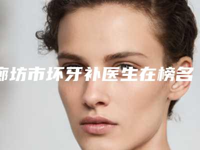 廊坊市坏牙补医生在榜名单哪位实力强-廊坊市寇笑笑口腔医生