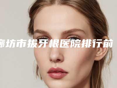 廊坊市拔牙根医院排行前十位内部名单流出（廊坊三河双诚口腔(燕灵路店)权威有实力）