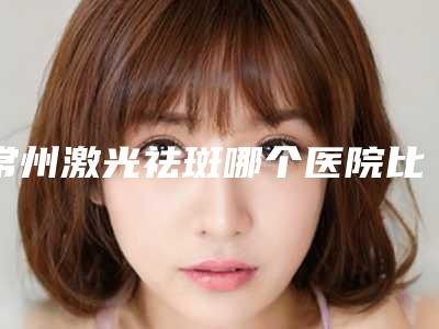 常州激光祛斑哪个医院比较好