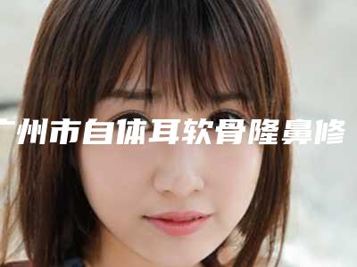 广州市自体耳软骨隆鼻修复哪个医生好(李爱武医生实力如何)