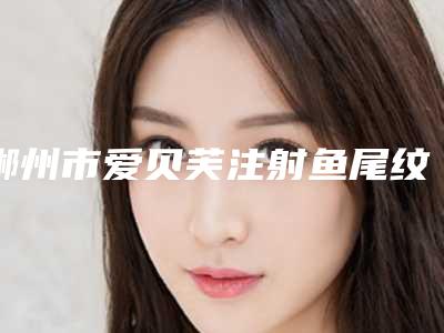 郴州市爱贝芙注射鱼尾纹价格价位表2025新版项目分享-郴州市爱贝芙注射鱼尾纹到底费用是多少呀
