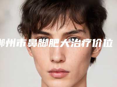 郴州市鼻脚肥大治疗价位表2025爆新-郴州市鼻脚肥大治疗医院大概花价格是多少钱