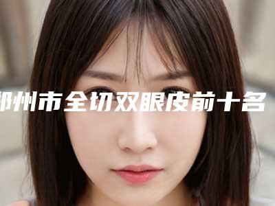 郑州市全切双眼皮前十名医生名单来袭-郑州市全切双眼皮整形医生