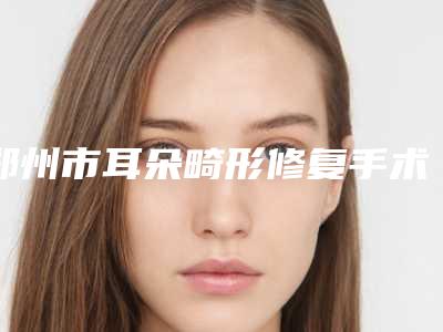郑州市耳朵畸形修复手术的医生选择哪个好-郑州市耳朵畸形修复手术专家前十强排名榜放心选