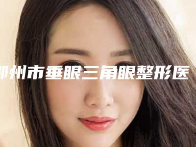 鄂州市垂眼三角眼整形医院(鄂州市青春泉医疗美容门诊部口碑价格整理发布~)