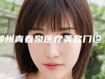 鄂州青春泉医疗美容门诊部怎么样-价格(价目)表全新出炉速览
