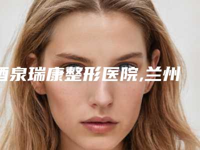 酒泉瑞康整形医院,兰州崔大夫医疗美容门诊部公立私立口碑大PK