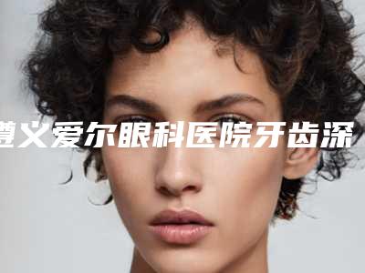 遵义爱尔眼科医院牙齿深覆合正畸磨牙修复如何进行才能取得最好的效果
