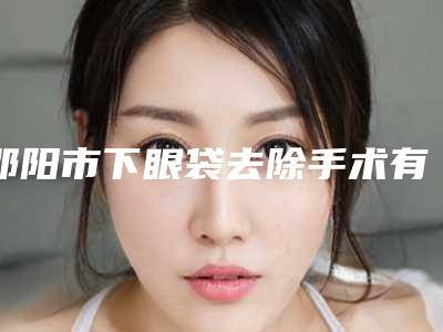 邵阳市下眼袋去除手术有名的医生(熊春林医生公私立口碑分明)