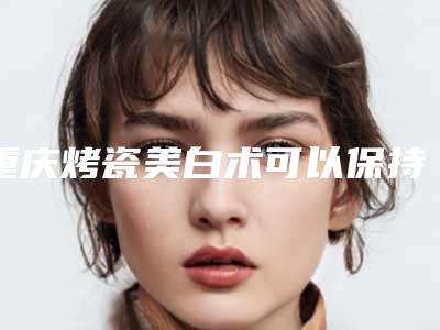重庆烤瓷美白术可以保持多久
