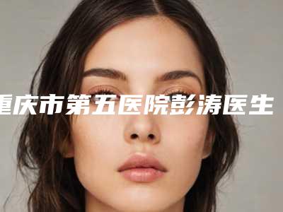 重庆市第五医院彭涛医生,樊华医生技术好不好