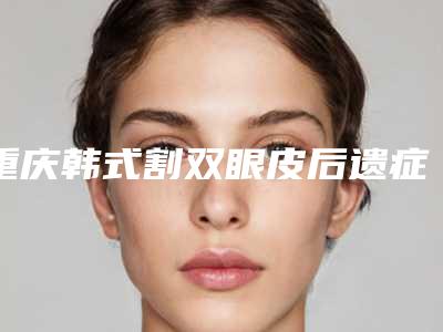 重庆韩式割双眼皮后遗症有吗-重庆韩式割双眼皮手术后可能会出现的不良反应