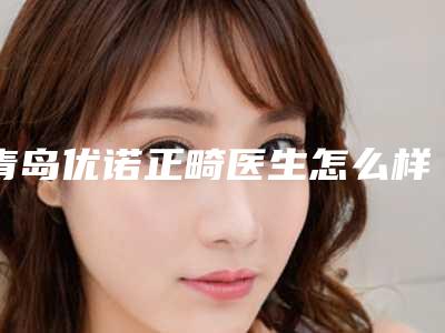青岛优诺正畸医生怎么样？价格多少钱？