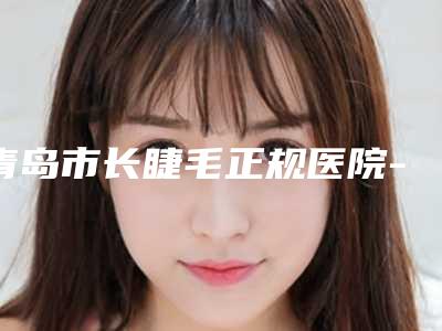 青岛市长睫毛正规医院-青岛名佳医疗美容诊所揭晓
