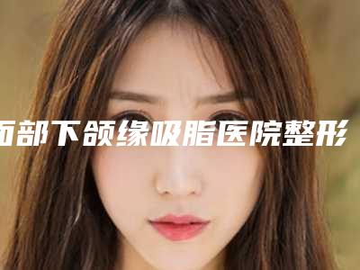 面部下颌缘吸脂医院整形推荐:面部下颌缘吸脂医院前30专个出炉