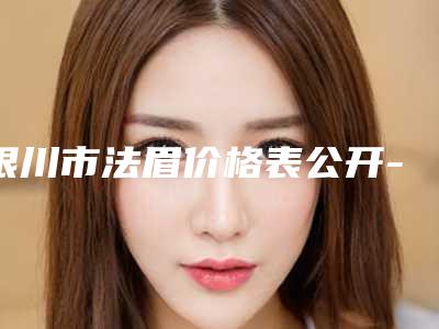 银川市法眉价格表公开-银川市法眉价格大概多少钱呢