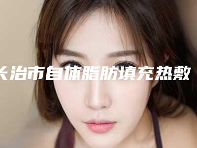 长治市自体脂肪填充热敷哪个医院好(长治高新区悦美医疗美容整形价格查询)
