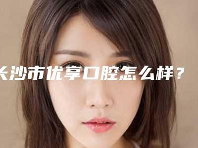 长沙市优享口腔怎么样？地址医生牙齿矫正案例