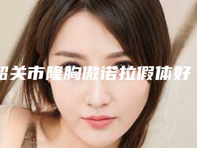 韶关市隆胸傲诺拉假体好的医生-韶关市朱韶宣副主任整形医生