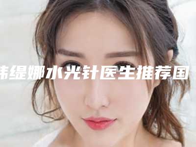 韩缇娜水光针医生推荐国内：韩缇娜水光针医生50强这些真可靠