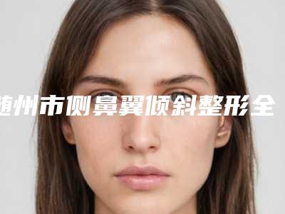 随州市侧鼻翼倾斜整形全部项目正规价格表官方2025释出-随州市侧鼻翼倾斜整形价格大约是多少钱