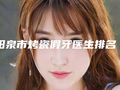 阳泉市烤瓷假牙医生排名榜top10强排名公布-阳泉市烤瓷假牙口腔医生