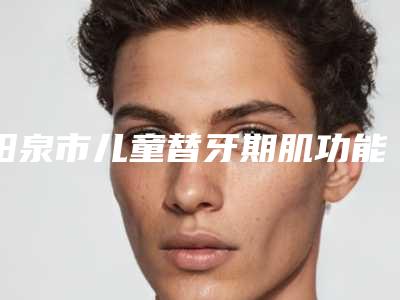 阳泉市儿童替牙期肌功能正畸套餐医院在榜名单哪家做的好（阳泉市儿童替牙期肌功能正畸套餐口腔医院技术优势介绍）
