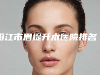 阳江市眉提升术医院排名榜前十名榜单分享(阳江市眉提升术整形医院)