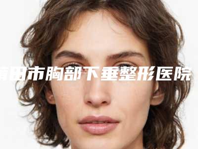 莆田市胸部下垂整形医院排名前四强口碑不错-莆田青逸医疗美容门诊部市立医