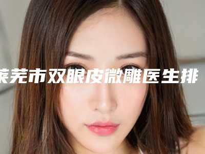 莱芜市双眼皮微雕医生排行榜重新更新-莱芜市双眼皮微雕医生