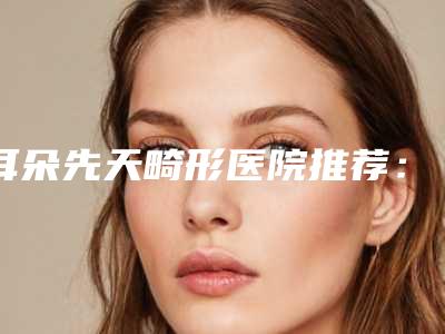 耳朵先天畸形医院推荐:耳朵先天畸形医院top30强哪家服务比较好