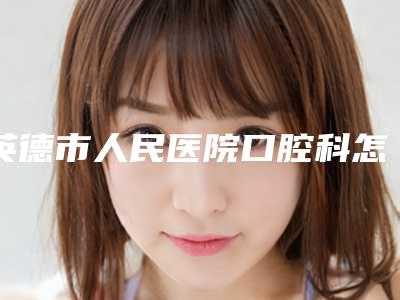英德市人民医院口腔科怎么样-价格(费用)清单2025机构介绍