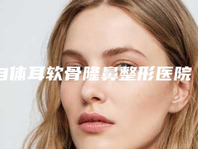 自体耳软骨隆鼻整形医院推荐:自体耳软骨隆鼻医院30强精选发布