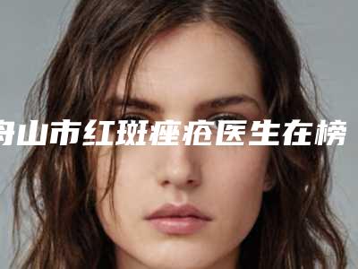舟山市红斑痤疮医生在榜名单综合实力前十强名气大(荣峥医生权威代表)