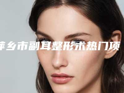 萍乡市副耳整形术热门项目收费大全公示(8月-3月副耳整形术均价为:56933元)