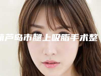 葫芦岛市腿上吸脂手术整形医院(葫芦岛市龙港区新铭医医疗美容门诊部实力口碑样样不差)