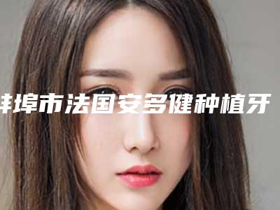 蚌埠市法国安多健种植牙医院在榜名单实力入选(蚌埠市法国安多健种植牙整形医院)
