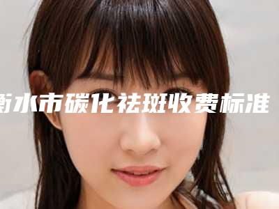 衡水市碳化祛斑收费标准相关(碳化祛斑均价为:1333元)