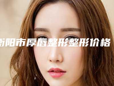 衡阳市厚唇整形整形价格表全新版抢先看(10月-4月均价为:13337元)