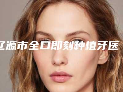 辽源市全口即刻种植牙医生排名是值得信赖的专位-辽源市全口即刻种植牙口腔医生
