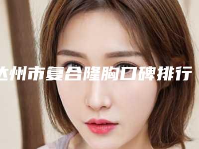 达州市复合隆胸口碑排行榜前十焕新名单揭晓