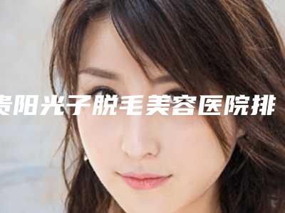 贵阳光子脱毛美容医院排名前十名单公布!贵阳医学院第二附属医院整形美容外科等知名机构占据!