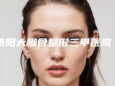 贵阳大脚骨整形三甲医院公立排行榜名单介绍!贵阳美尚晟医疗美容排行榜前十有三甲和私立供选择