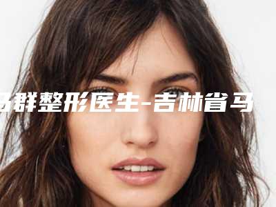 马群整形医生-吉林省马群医生除性疤痕手术实力口碑广受好评