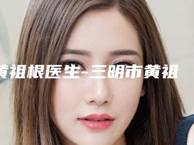 黄祖根医生-三明市黄祖根整形专家手法稳_技术厉害~